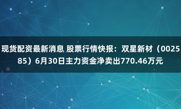 现货配资最新消息 股票行情快报：双星新材（002585）6月30日主力资金净卖出770.46万元