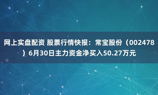 网上实盘配资 股票行情快报：常宝股份（002478）6月30日主力资金净买入50.27万元