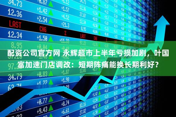 配资公司官方网 永辉超市上半年亏损加剧，叶国富加速门店调改：短期阵痛能换长期利好？