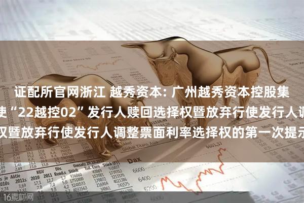证配所官网浙江 越秀资本: 广州越秀资本控股集团股份有限公司关于行使“22越控02”发行人赎回选择权暨放弃行使发行人调整票面利率选择权的第一次提示性公告