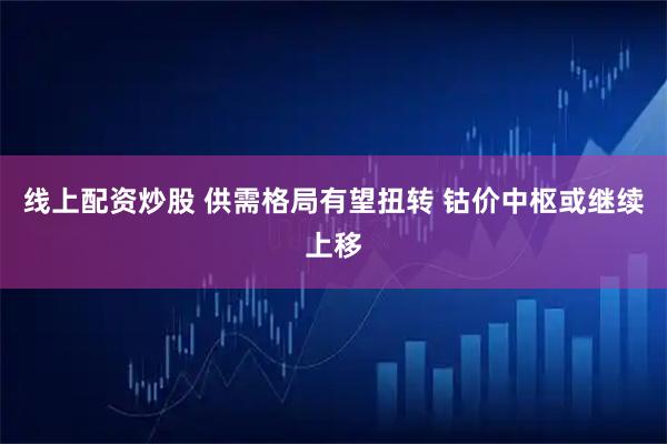 线上配资炒股 供需格局有望扭转 钴价中枢或继续上移