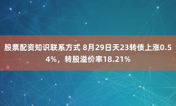 股票配资知识联系方式 8月29日天23转债上涨0.54%，转股溢价率18.21%