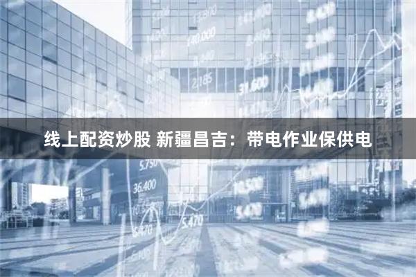 线上配资炒股 新疆昌吉：带电作业保供电