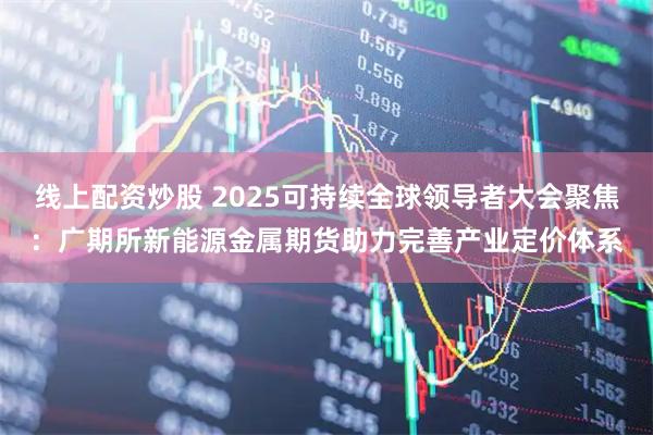 线上配资炒股 2025可持续全球领导者大会聚焦：广期所新能源金属期货助力完善产业定价体系