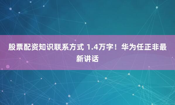 股票配资知识联系方式 1.4万字！华为任正非最新讲话