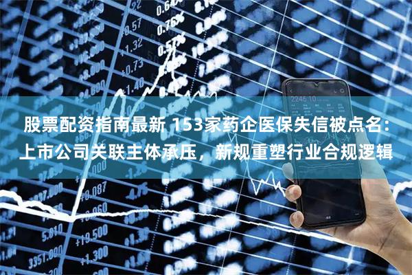 股票配资指南最新 153家药企医保失信被点名：上市公司关联主体承压，新规重塑行业合规逻辑