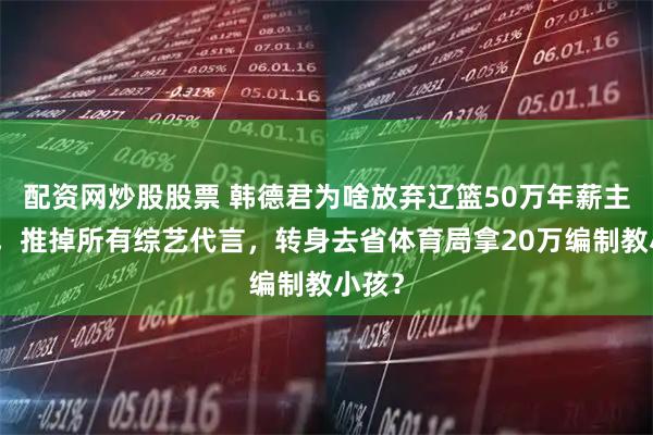 配资网炒股股票 韩德君为啥放弃辽篮50万年薪主教练，推掉所有综艺代言，转身去省体育局拿20万编制教小孩？