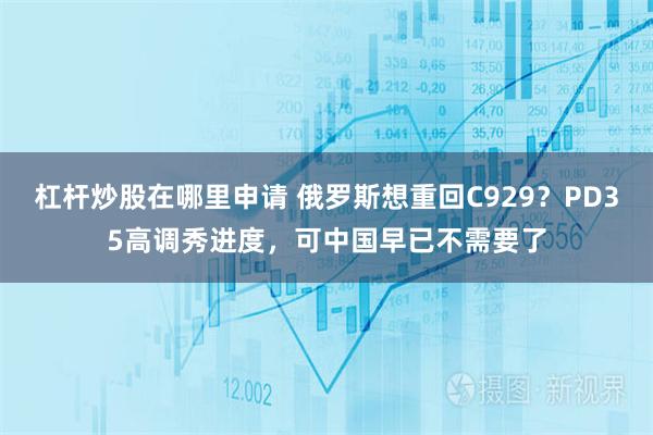 杠杆炒股在哪里申请 俄罗斯想重回C929？PD35高调秀进度，可中国早已不需要了