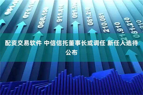 配资交易软件 中信信托董事长或调任 新任人选待公布