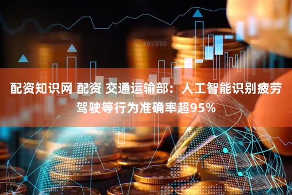 配资知识网 配资 交通运输部：人工智能识别疲劳驾驶等行为准确率超95%